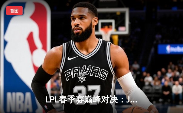 LPL春季赛巅峰对决：JDG鏖战五局险胜TES，Kanavi盲僧关键抢龙定胜局