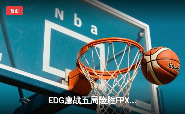 EDG鏖战五局险胜FPX，LPL春季赛总决赛上演惊心动魄逆转