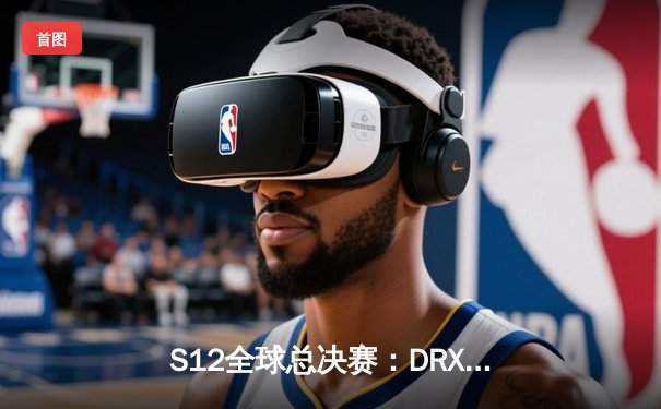 S12全球总决赛：DRX创造黑马神话，3-2惊天逆转T1夺冠