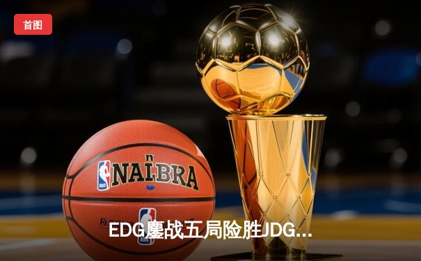EDG鏖战五局险胜JDG，LPL夏季赛焦点战上演惊天逆转