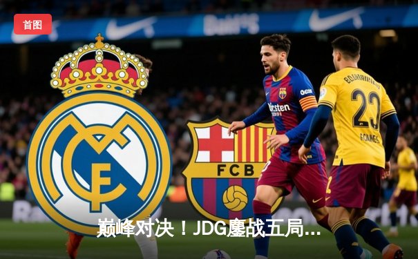 巅峰对决！JDG鏖战五局险胜T1，369酒桶关键开团锁定胜局