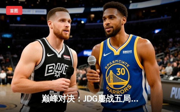 巅峰对决：JDG鏖战五局险胜T1，369神级纳尔奠定胜局