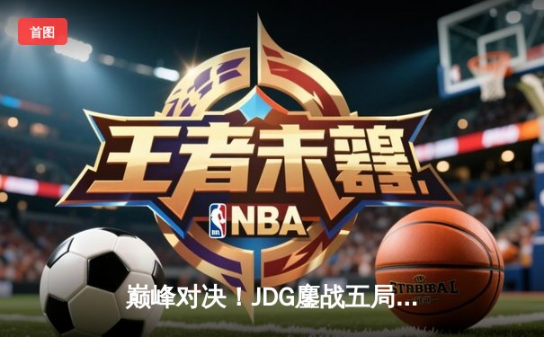 巅峰对决！JDG鏖战五局险胜T1，369酒桶关键开团锁定胜局