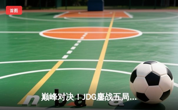 巅峰对决！JDG鏖战五局力克T1，369关键团战定乾坤