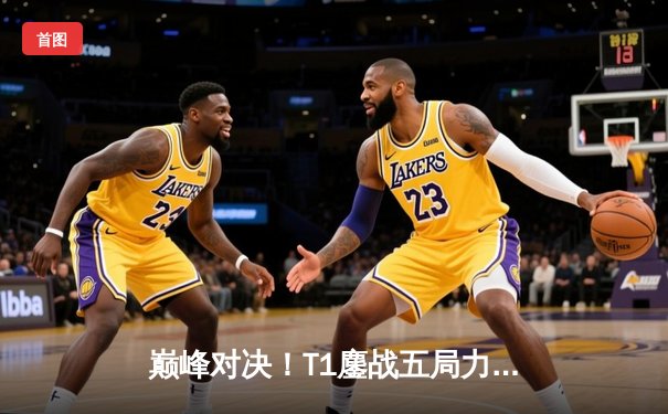 巅峰对决！T1鏖战五局力克Gen.G，Faker沙皇决胜局统治战场