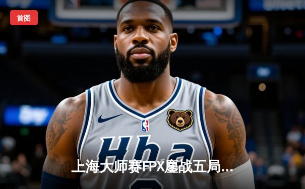 上海大师赛FPX鏖战五局险胜GEN，Zywoo关键局1V4锁定胜局