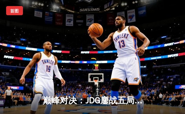 巅峰对决：JDG鏖战五局险胜T1，369关键团战奠定胜局